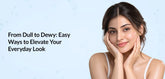 From Dull to Dewy: Easy Ways to Elevate Your Everyday Look
